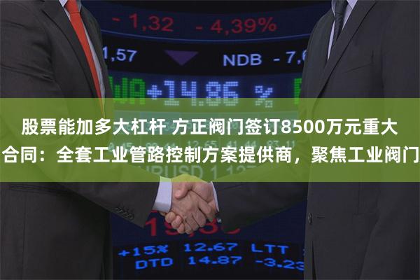 股票能加多大杠杆 方正阀门签订8500万元重大合同：全套工业管路控制方案提供商，聚焦工业阀门