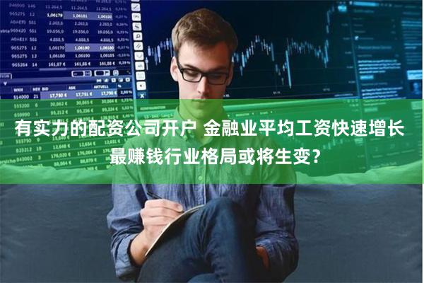 有实力的配资公司开户 金融业平均工资快速增长  最赚钱行业格局或将生变？