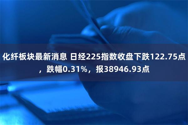 化纤板块最新消息 日经225指数收盘下跌122.75点，跌幅0.31%，报38946.93点