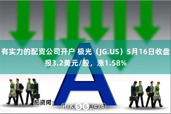 有实力的配资公司开户 极光（JG.US）5月16日收盘报3.2美元/股，涨1.58%