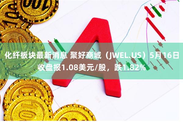 化纤板块最新消息 聚好商城（JWEL.US）5月16日收盘报1.08美元/股，跌1.82%