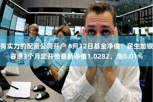 有实力的配资公司开户 6月12日基金净值：民生加银睿通3个月定开债最新净值1.0282，涨0.01%