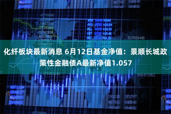 化纤板块最新消息 6月12日基金净值：景顺长城政策性金融债A最新净值1.057