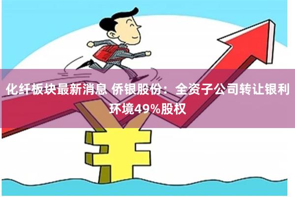 化纤板块最新消息 侨银股份：全资子公司转让银利环境49%股权