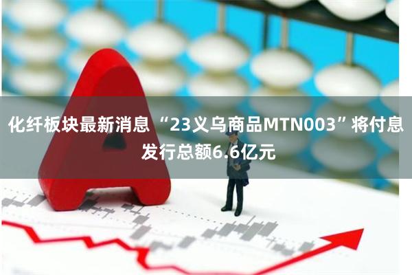 化纤板块最新消息 “23义乌商品MTN003”将付息 发行总额6.6亿元