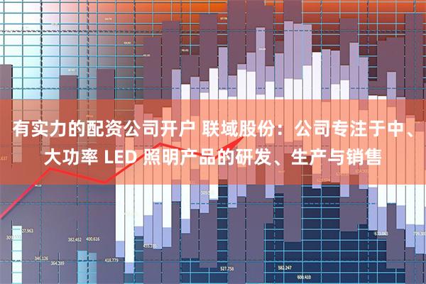 有实力的配资公司开户 联域股份：公司专注于中、大功率 LED 照明产品的研发、生产与销售