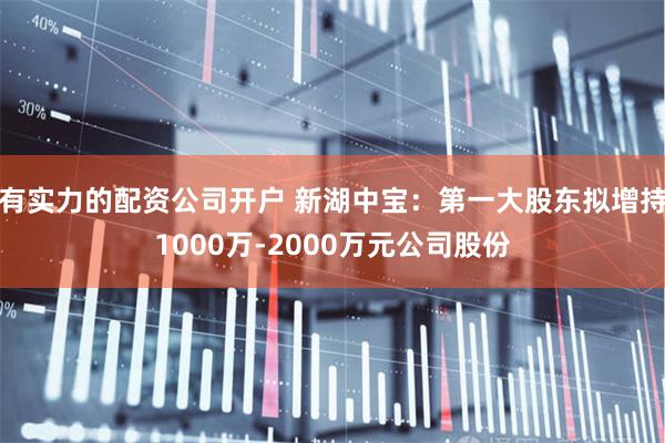 有实力的配资公司开户 新湖中宝：第一大股东拟增持1000万-2000万元公司股份