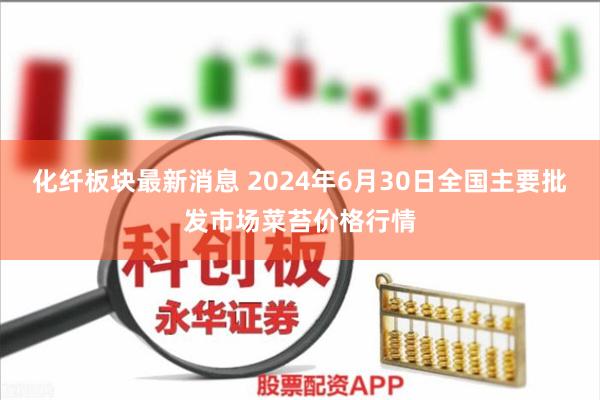 化纤板块最新消息 2024年6月30日全国主要批发市场菜苔价格行情