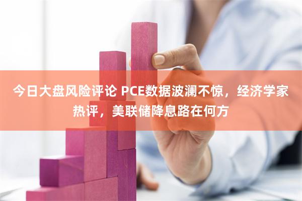 今日大盘风险评论 PCE数据波澜不惊，经济学家热评，美联储降息路在何方