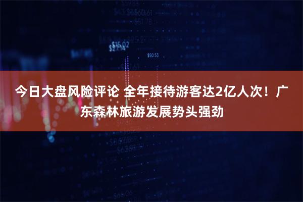 今日大盘风险评论 全年接待游客达2亿人次！广东森林旅游发展势头强劲